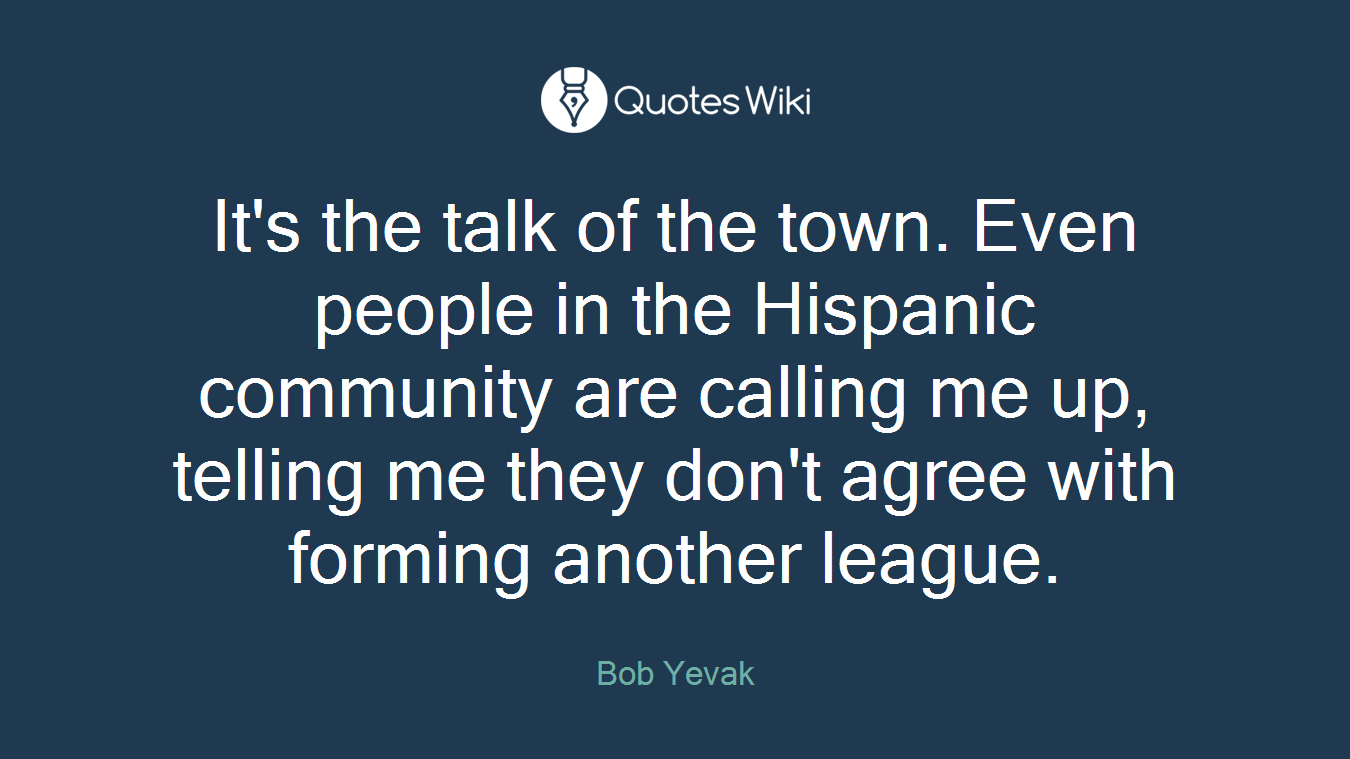 It's the talk of the town. Even people in the Hispanic community are calling me up, telling me they don't agree with forming another league.