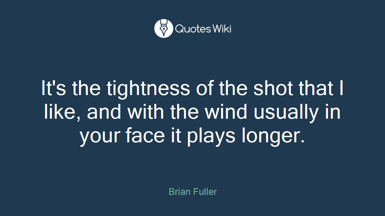 It's the tightness of the shot that I like, and with the wind usually in your face it plays longer.