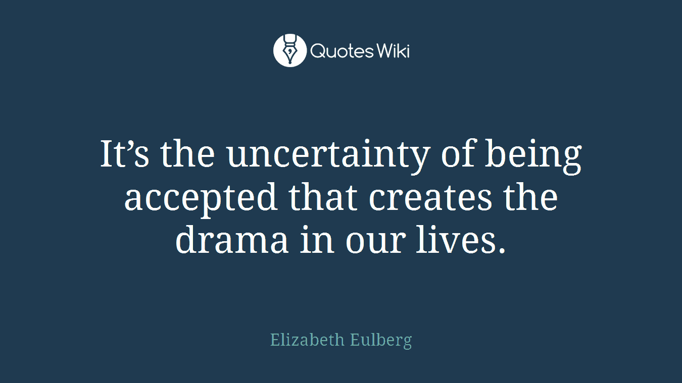 It’s the uncertainty of being accepted that creates the drama in our lives.