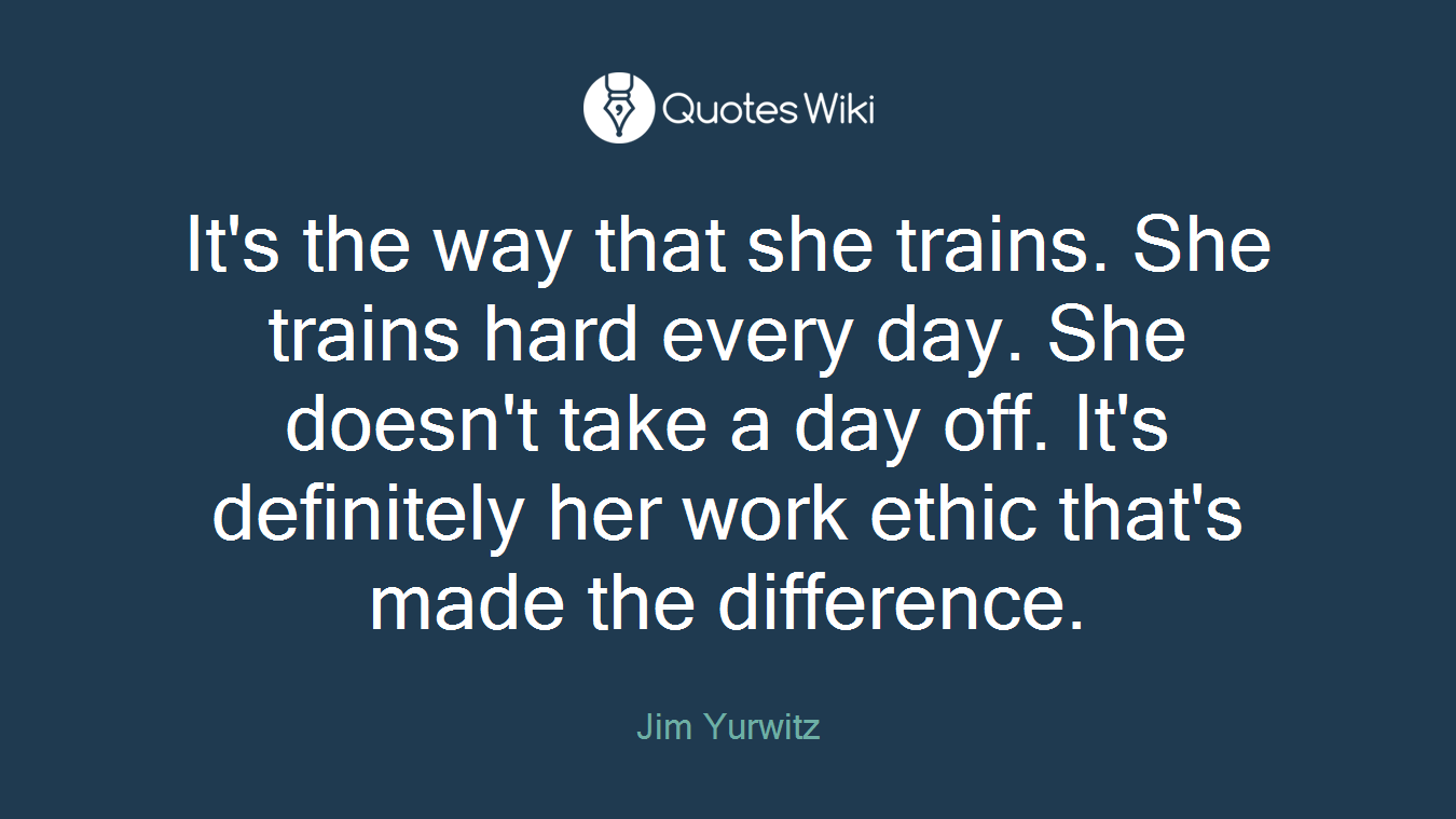 It's the way that she trains. She trains hard every day. She doesn't take a day off. It's definitely her work ethic that's made the difference.