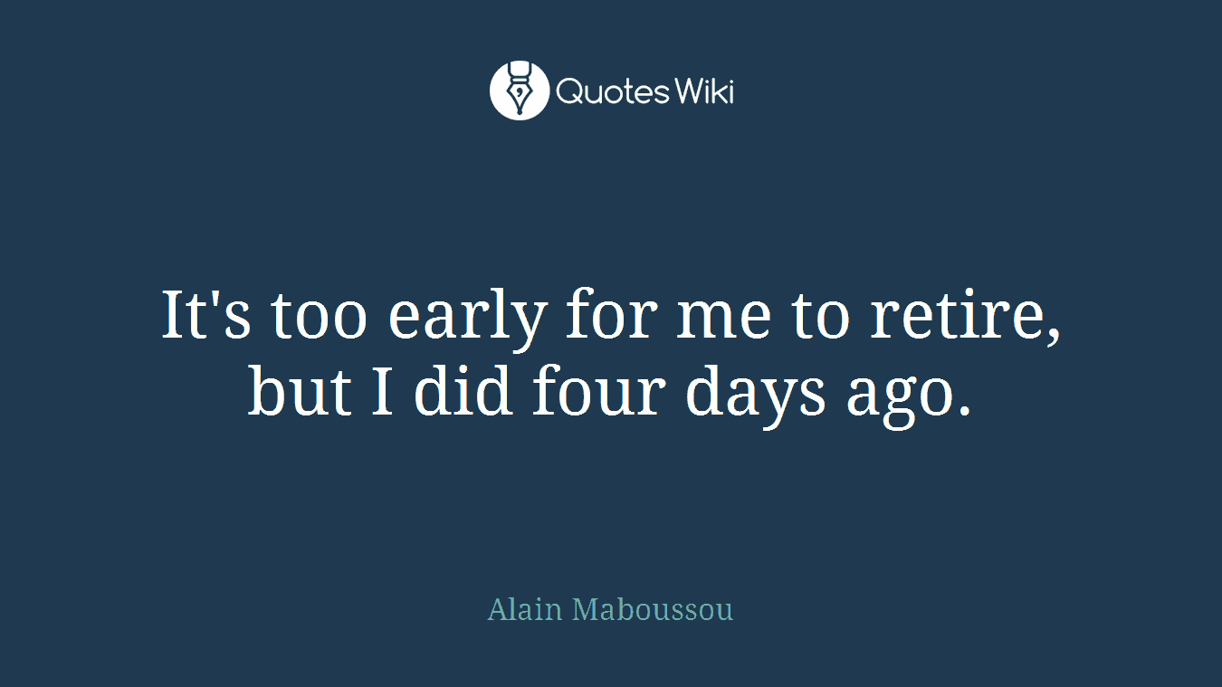 It's too early for me to retire, but I did four days ago.