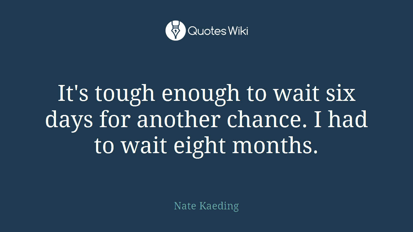 It's tough enough to wait six days for another chance. I had to wait eight months.