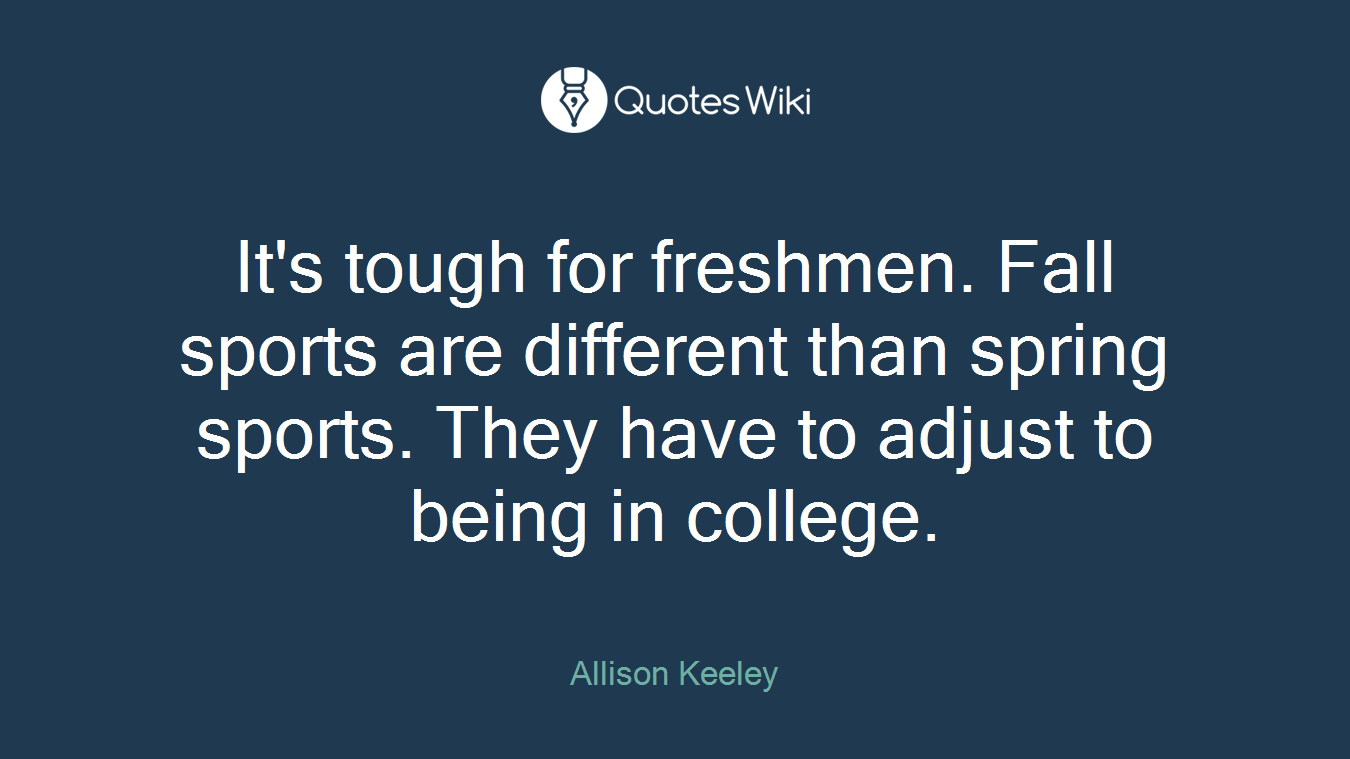 It's tough for freshmen. Fall sports are different than spring sports. They have to adjust to being in college.