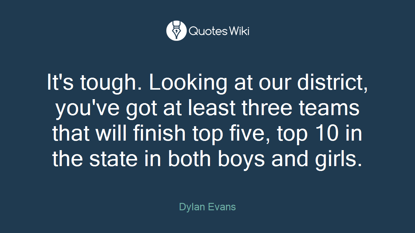 It's tough. Looking at our district, you've got at least three teams that will finish top five, top 10 in the state in both boys and girls.