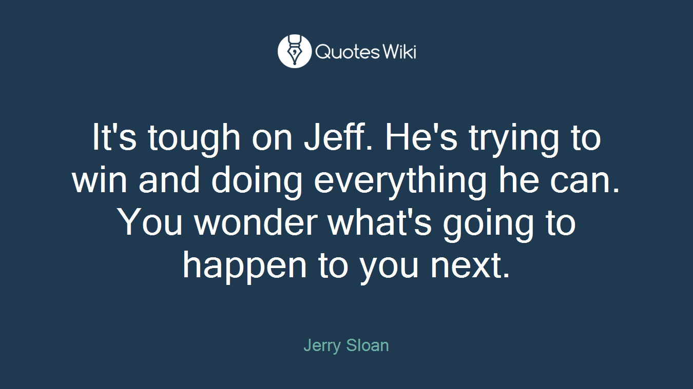 It's tough on Jeff. He's trying to win and doing everything he can. You wonder what's going to happen to you next.