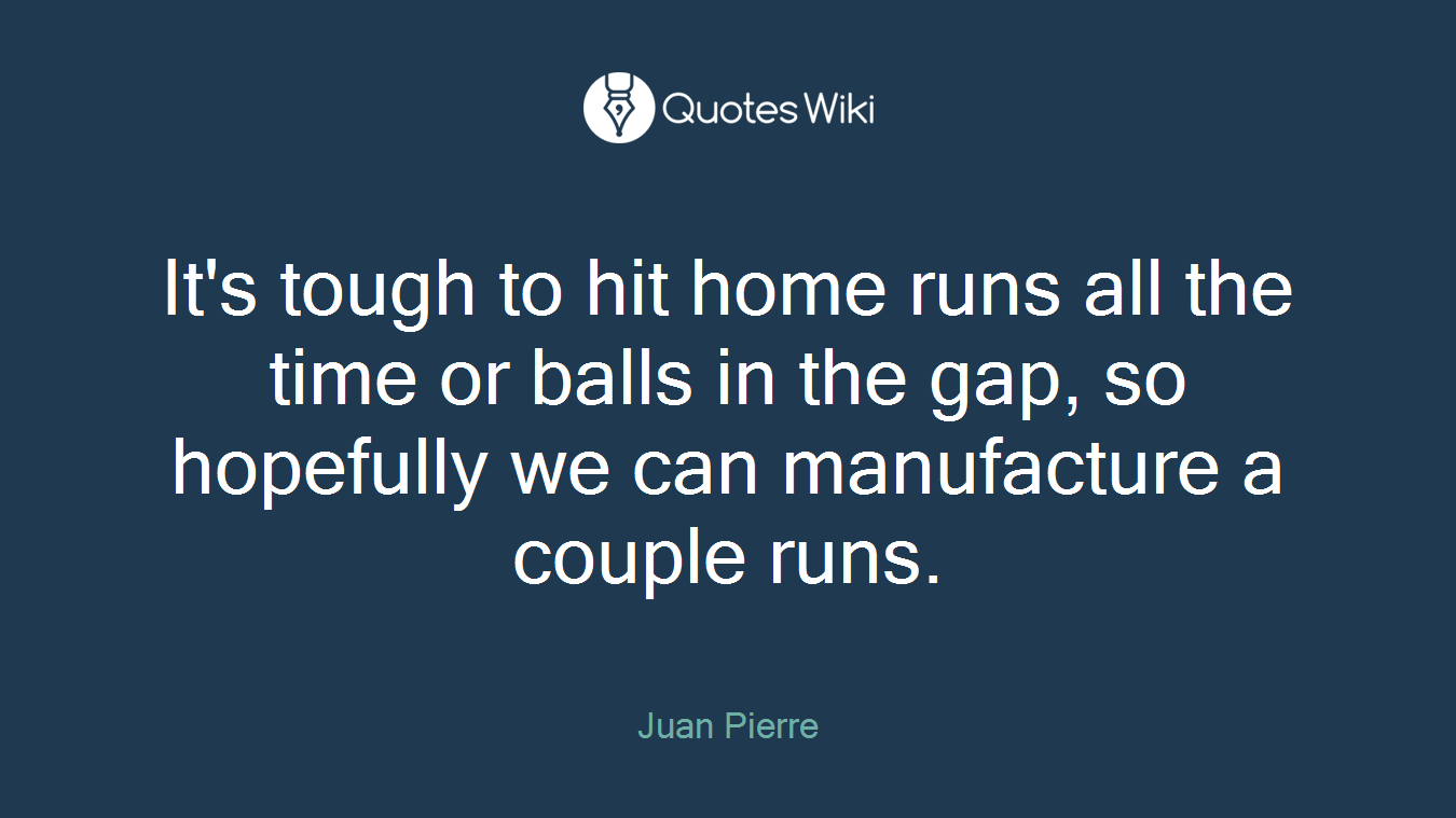 It's tough to hit home runs all the time or balls in the gap, so hopefully we can manufacture a couple runs.