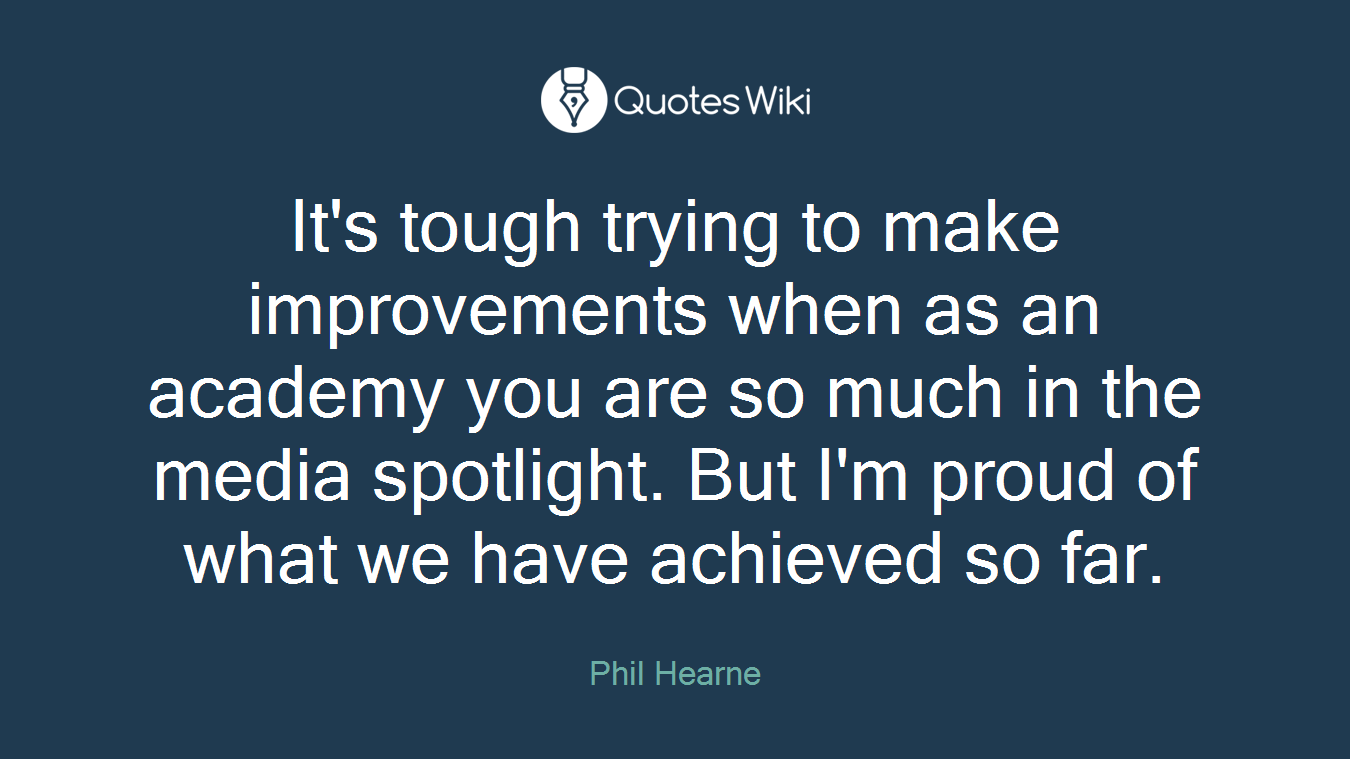 It's tough trying to make improvements when as an academy you are so much in the media spotlight. But I'm proud of what we have achieved so far.