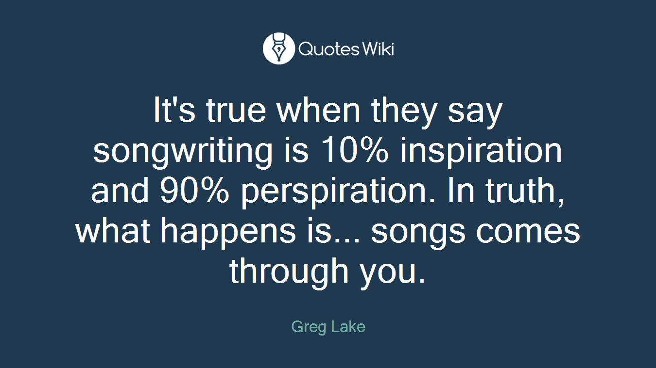 It's true when they say songwriting is 10% inspiration and 90% perspiration. In truth, what happens is... songs comes through you.