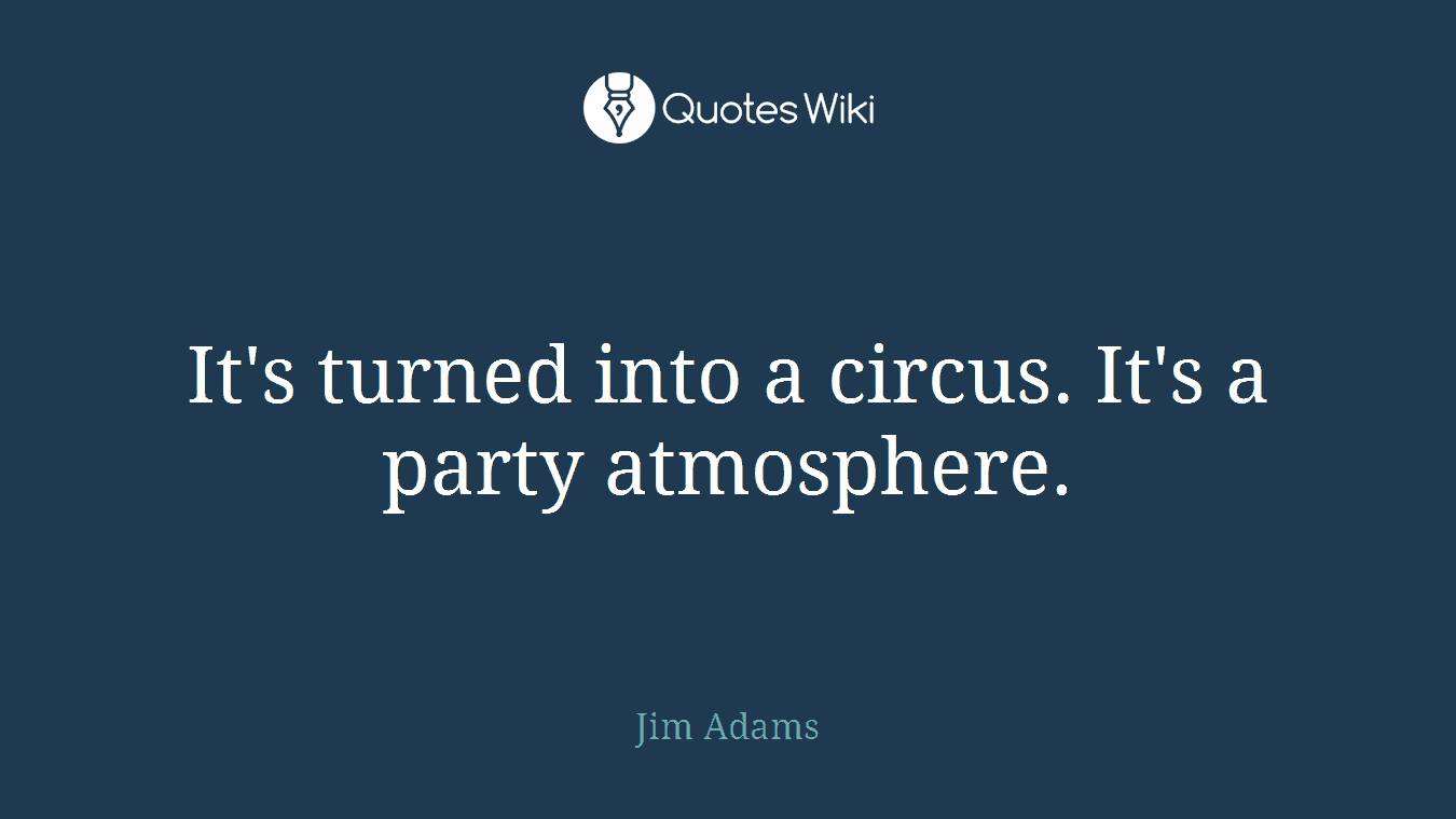It's turned into a circus. It's a party atmosphere.