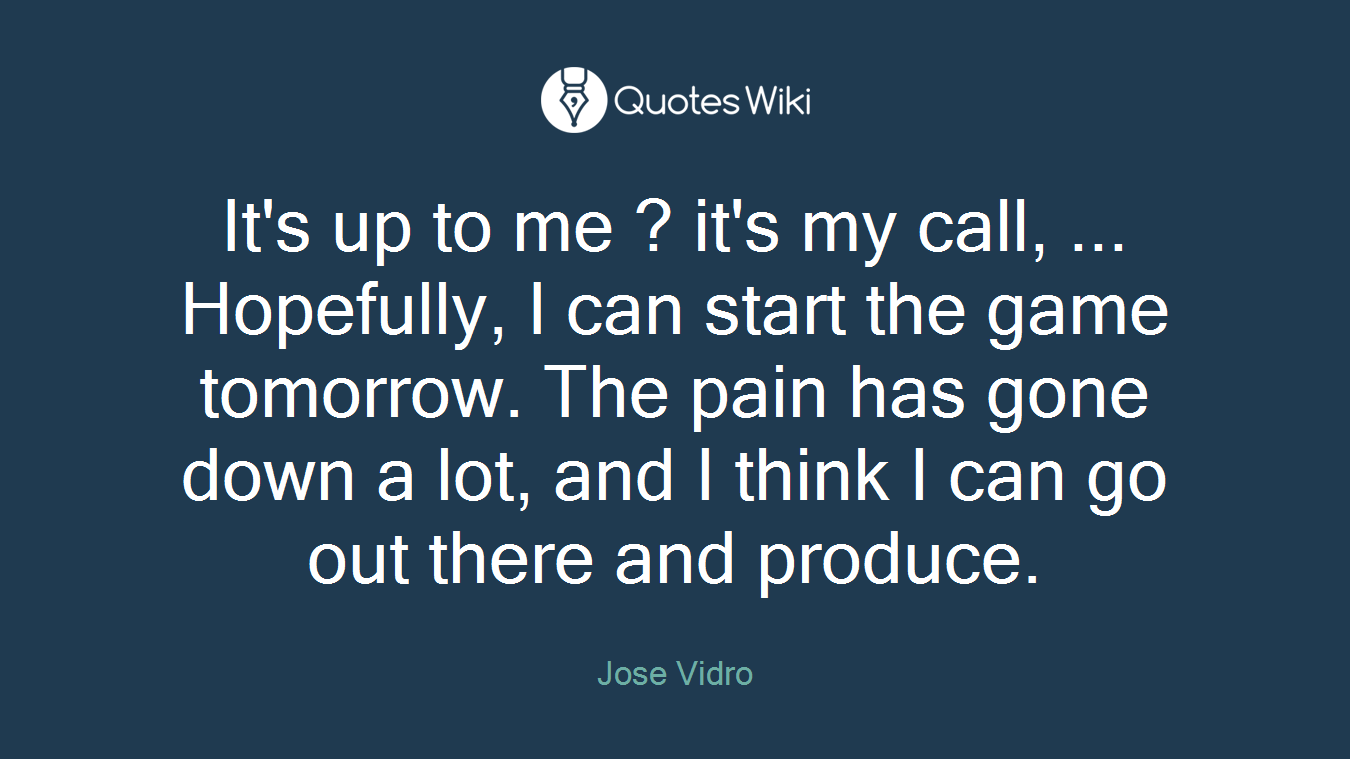 It's up to me ? it's my call, ... Hopefully, I can start the game tomorrow. The pain has gone down a lot, and I think I can go out there and produce.