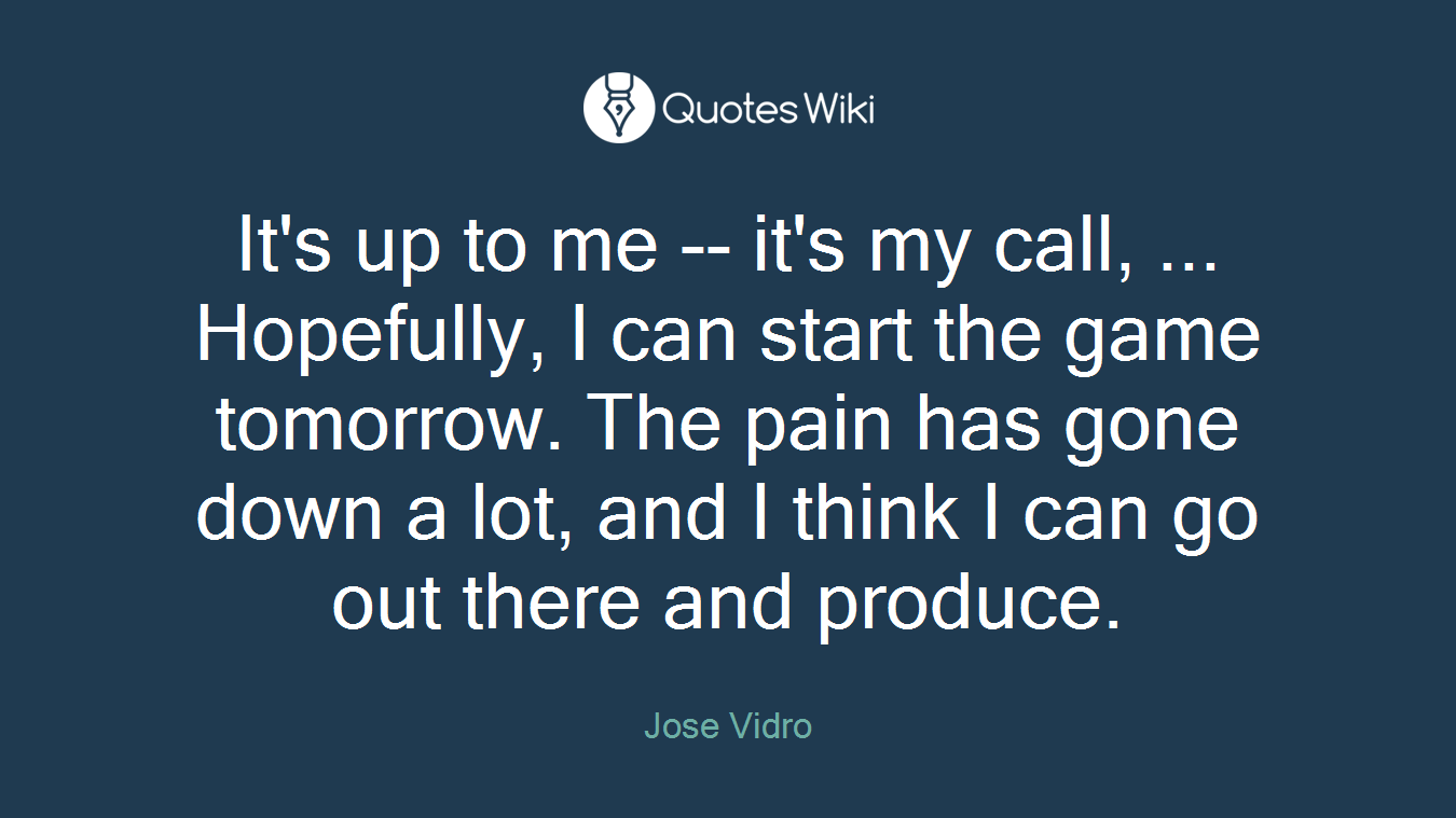 It's up to me -- it's my call, ... Hopefully, I can start the game tomorrow. The pain has gone down a lot, and I think I can go out there and produce.