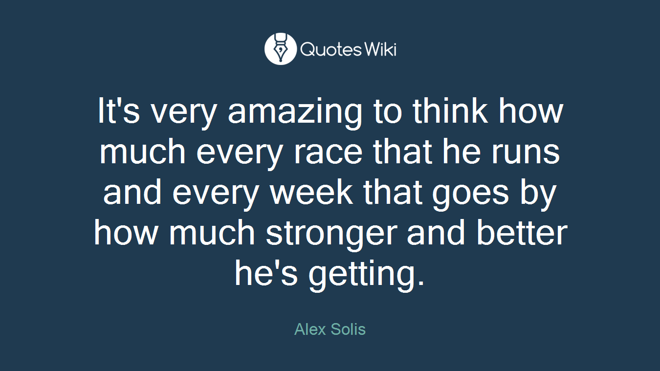 It's very amazing to think how much every race that he runs and every week that goes by how much stronger and better he's getting.