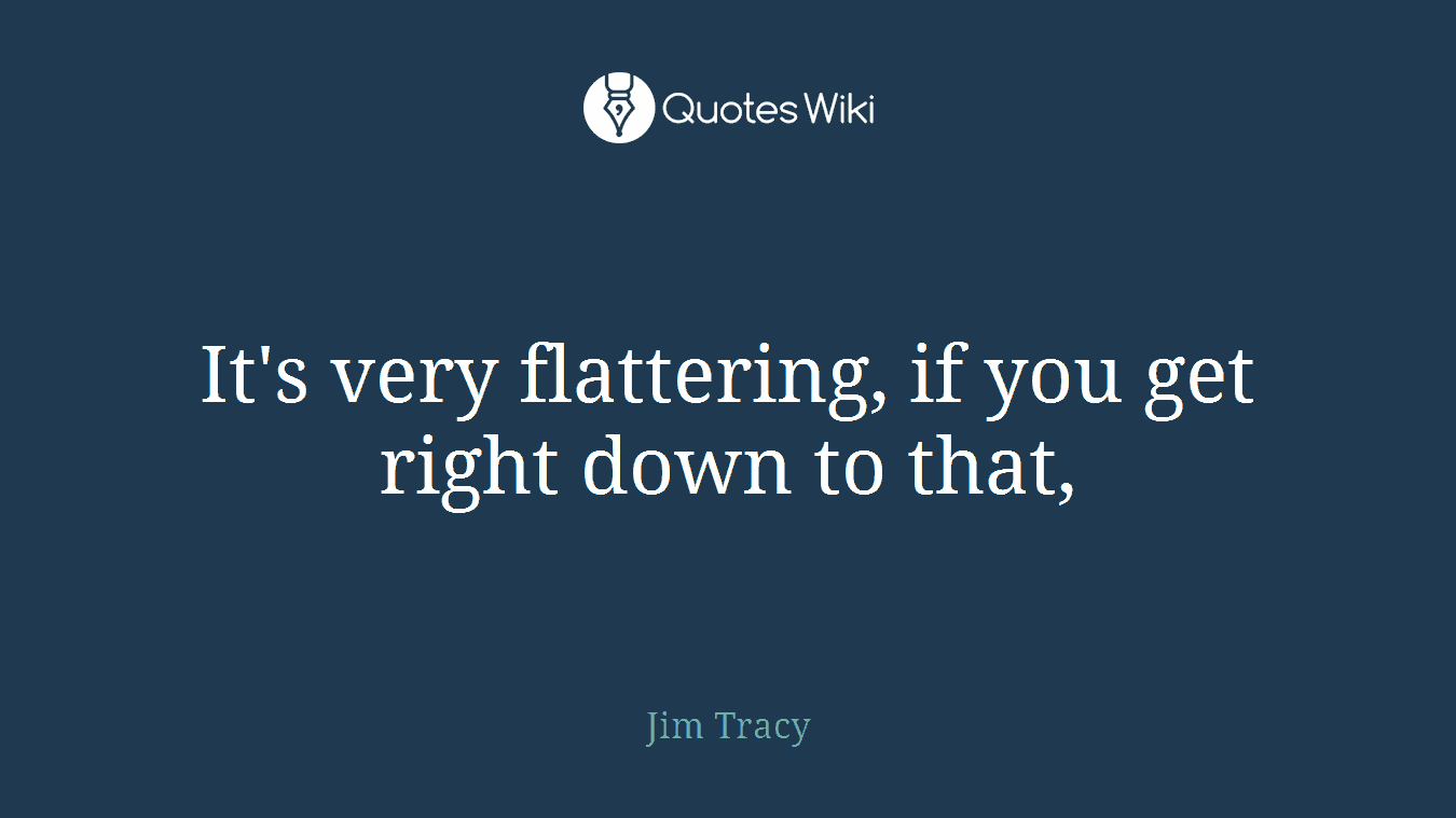 It's very flattering, if you get right down to that,