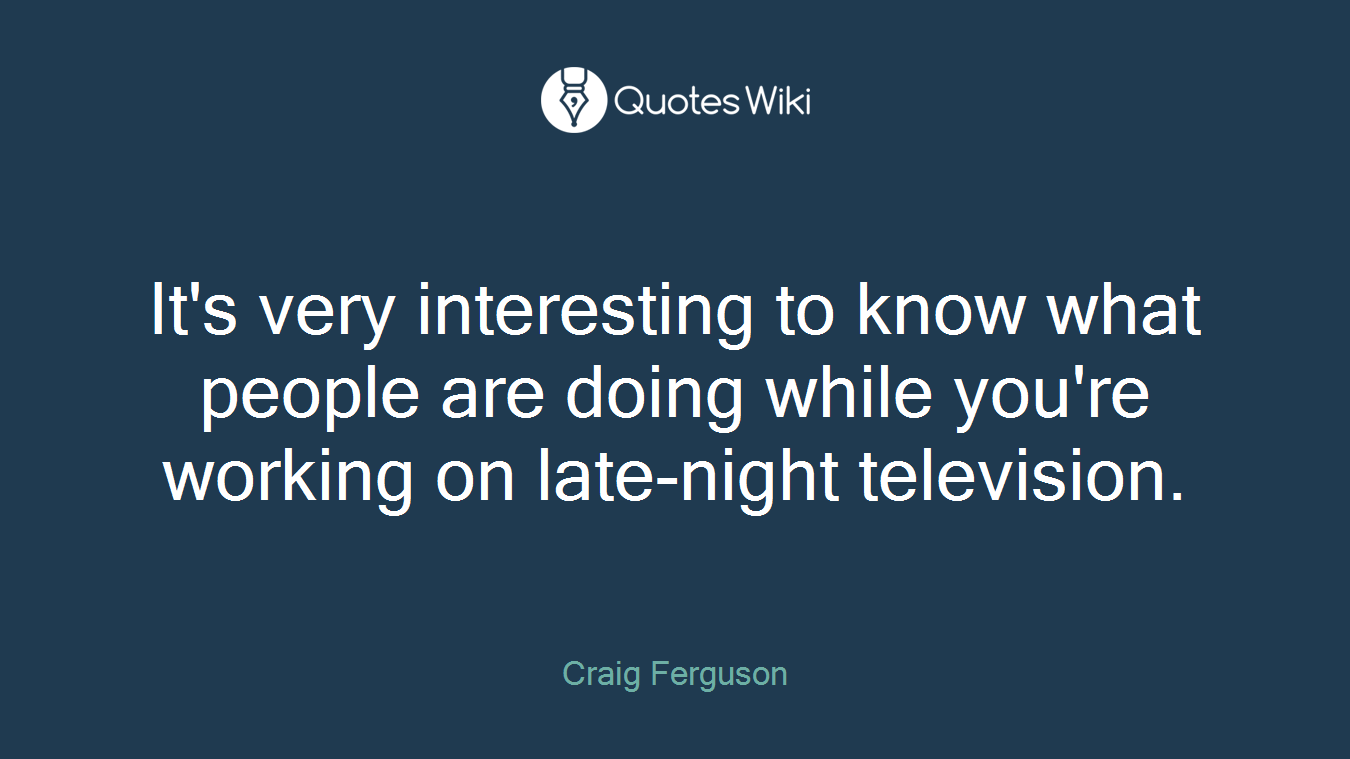 It's very interesting to know what people are doing while you're working on late-night television.