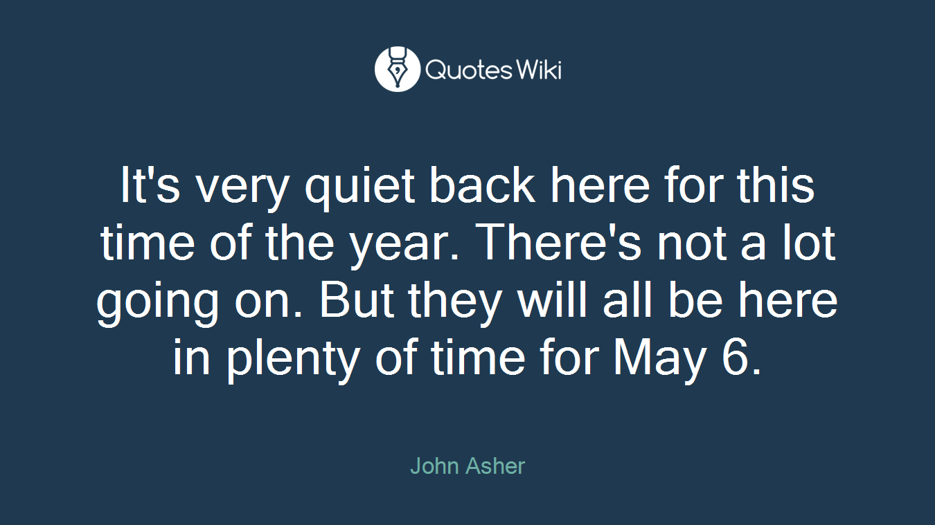 It's very quiet back here for this time of the year. There's not a lot going on. But they will all be here in plenty of time for May 6.