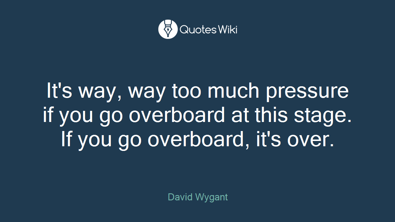 It's way, way too much pressure if you go overboard at this stage. If you go overboard, it's over.