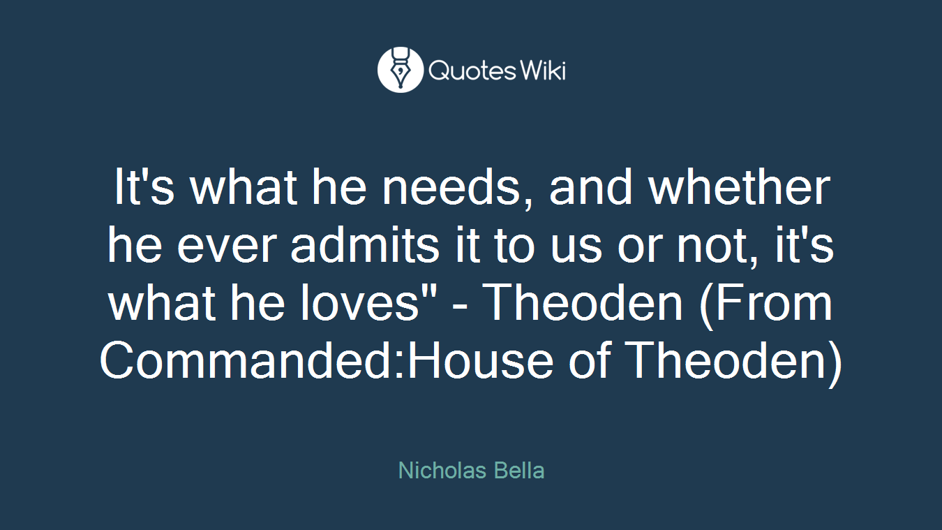 It's what he needs, and whether he ever admits it to us or not, it's what he loves" - Theoden (From Commanded:House of Theoden)