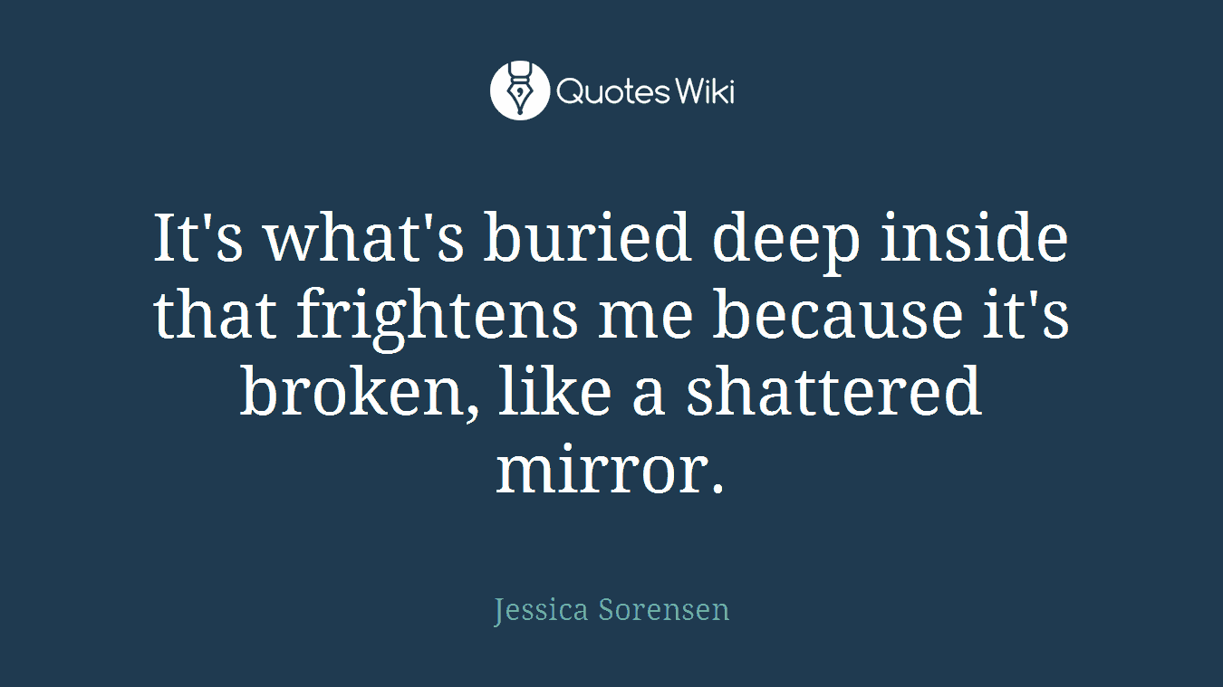 It's what's buried deep inside that frightens me because it's broken, like a shattered mirror.