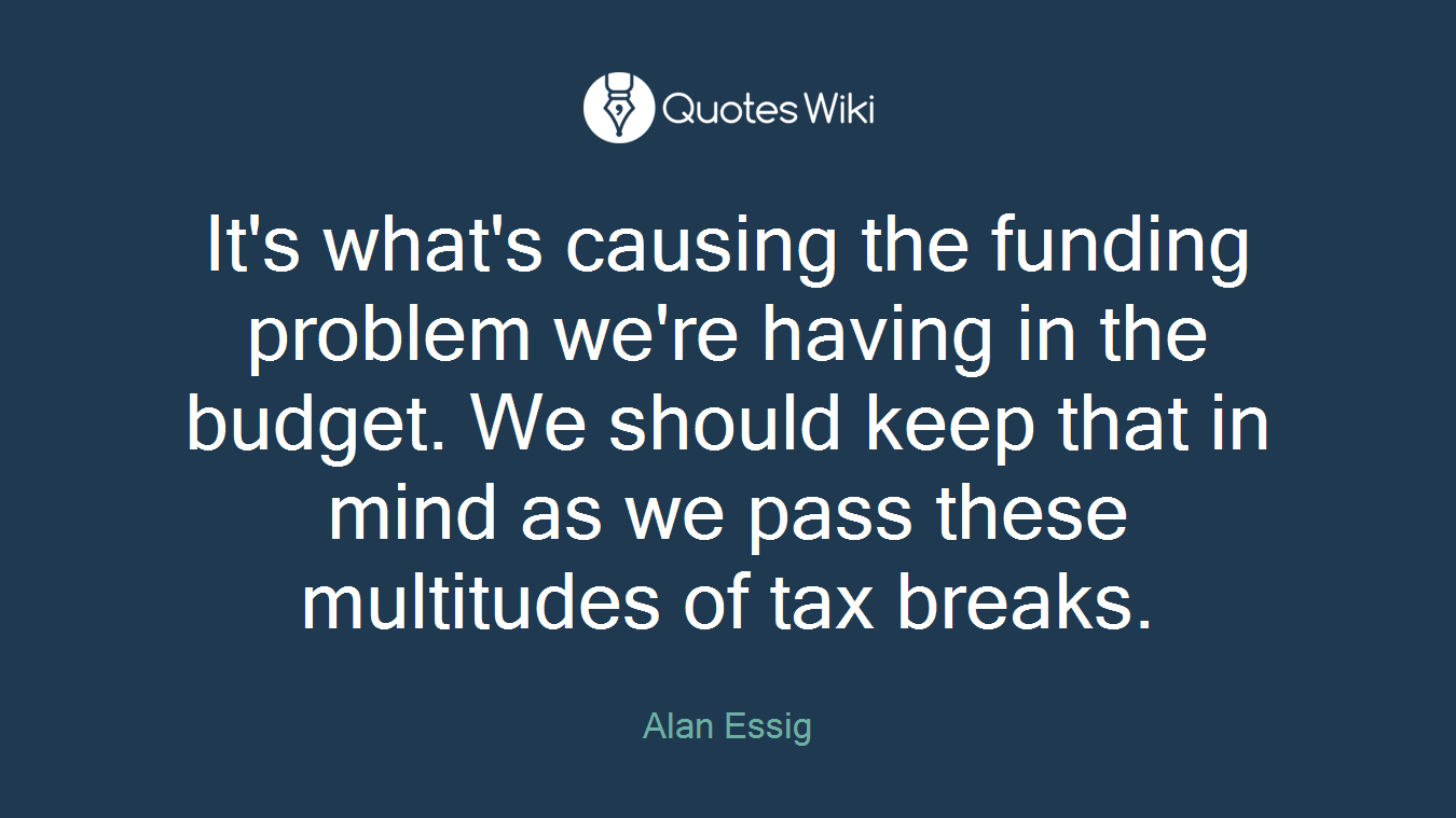It's what's causing the funding problem we're having in the budget. We should keep that in mind as we pass these multitudes of tax breaks.