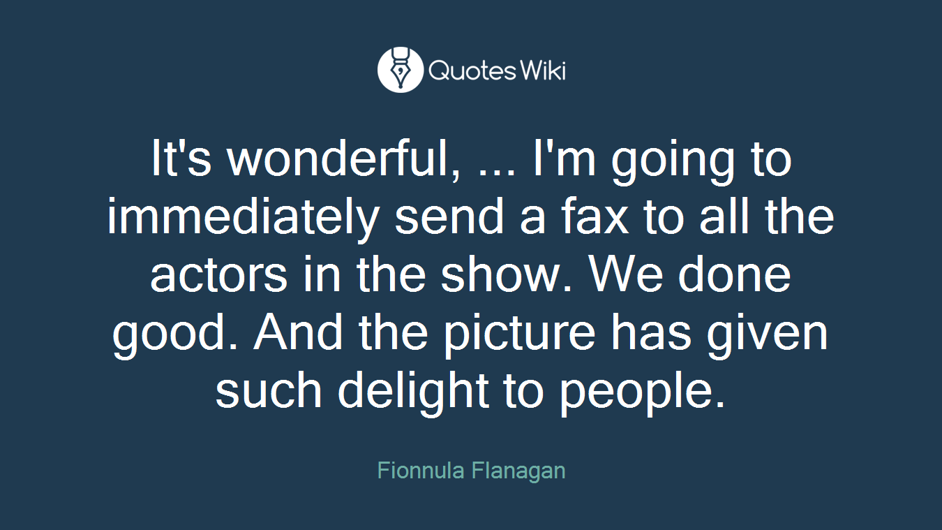 It's wonderful, ... I'm going to immediately send a fax to all the actors in the show. We done good. And the picture has given such delight to people.