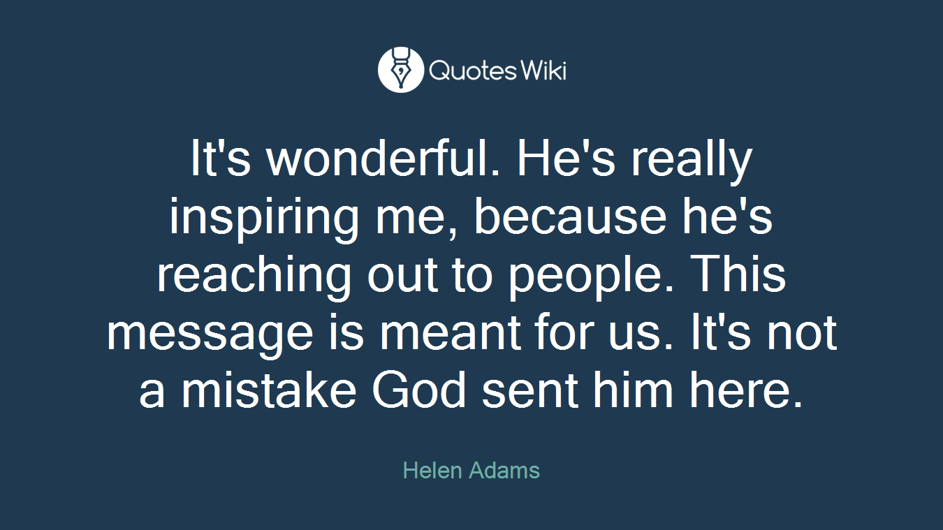 It's wonderful. He's really inspiring me, because he's reaching out to people. This message is meant for us. It's not a mistake God sent him here.