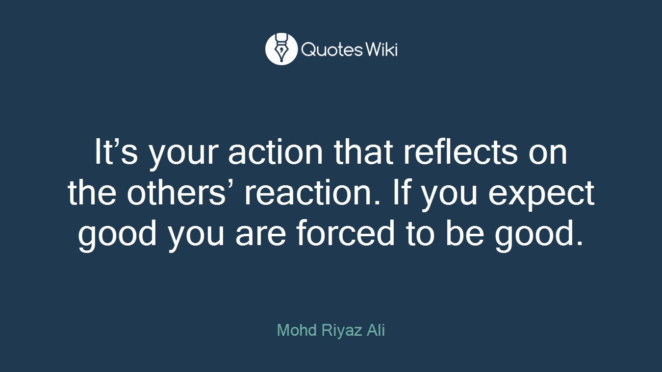 It’s your action that reflects on the others’ reaction. If you expect good you are forced to be good.