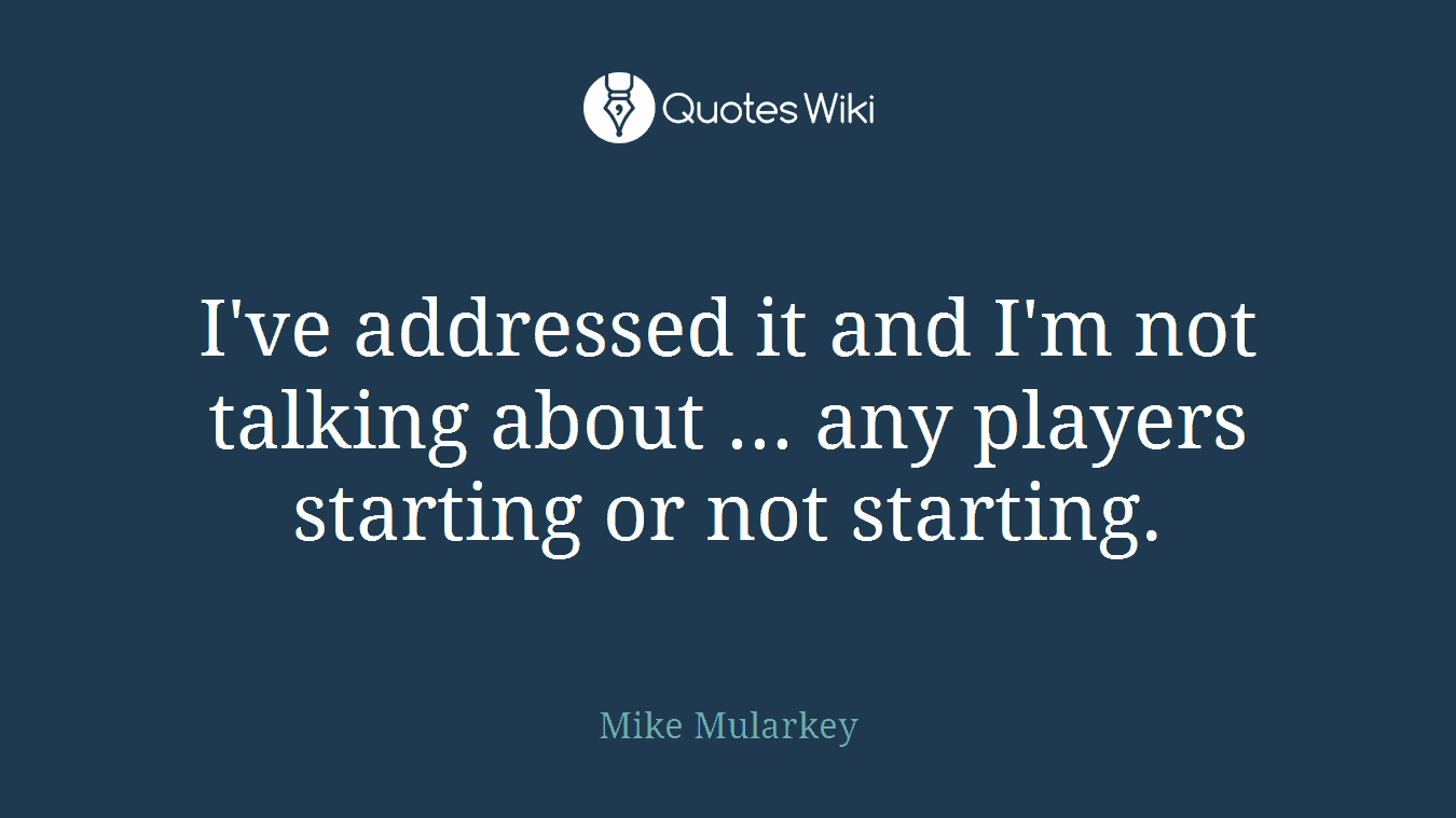 I've addressed it and I'm not talking about ... any players starting or not starting.