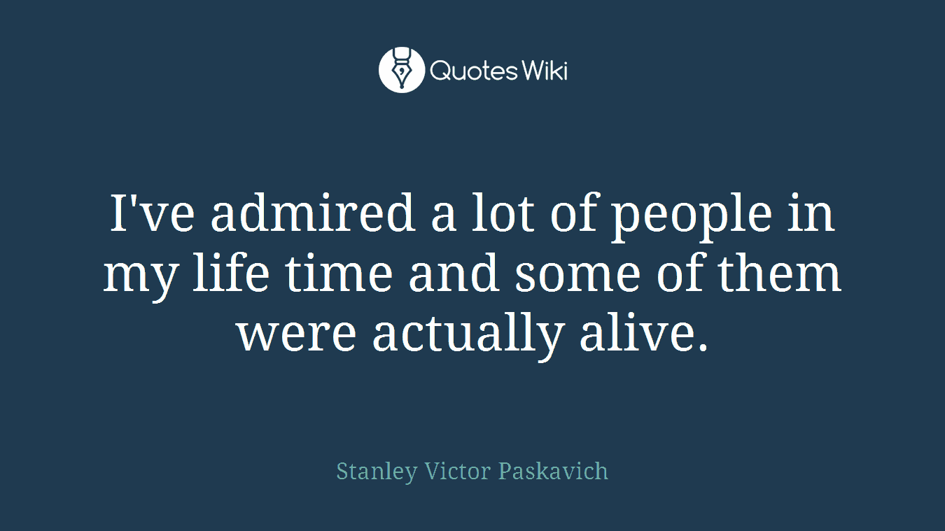 I've admired a lot of people in my life time and some of them were actually alive.