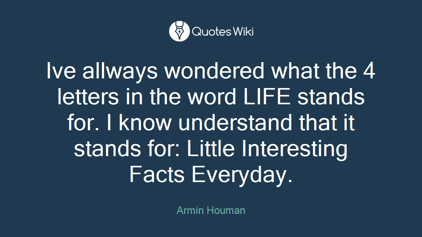 Ive allways wondered what the 4 letters in the word LIFE stands for. I know understand that it stands for: Little Interesting Facts Everyday.