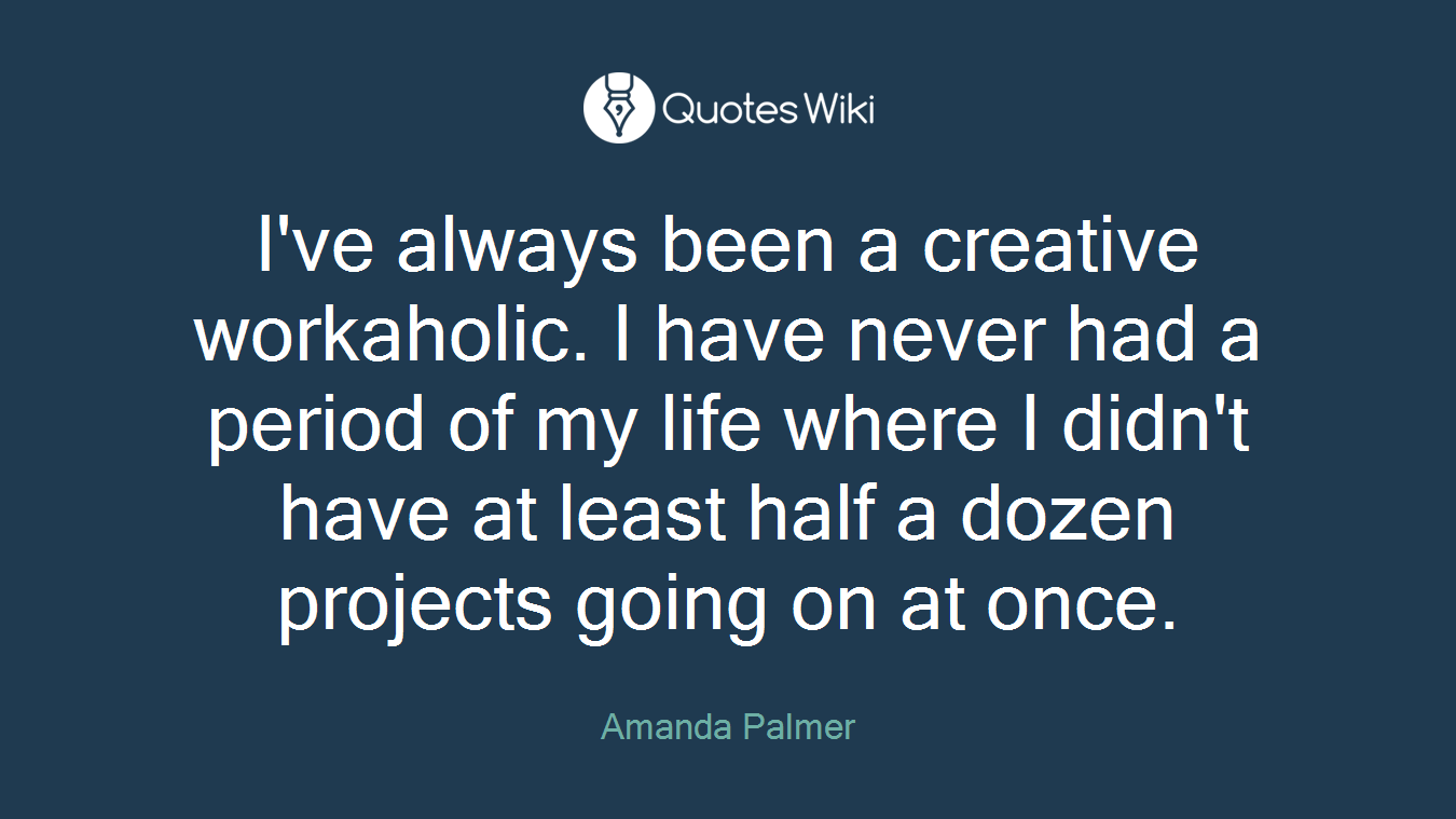 I've always been a creative workaholic. I have never had a period of my life where I didn't have at least half a dozen projects going on at once.