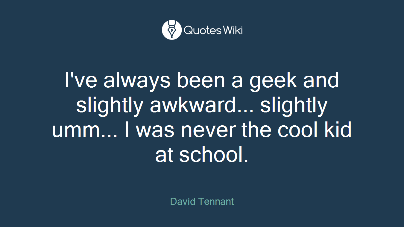 I've always been a geek and slightly awkward... slightly umm... I was never the cool kid at school.