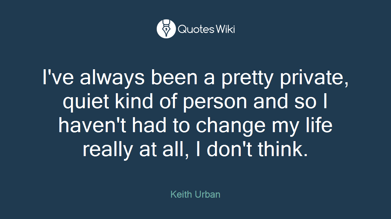 I've always been a pretty private, quiet kind of person and so I haven't had to change my life really at all, I don't think.
