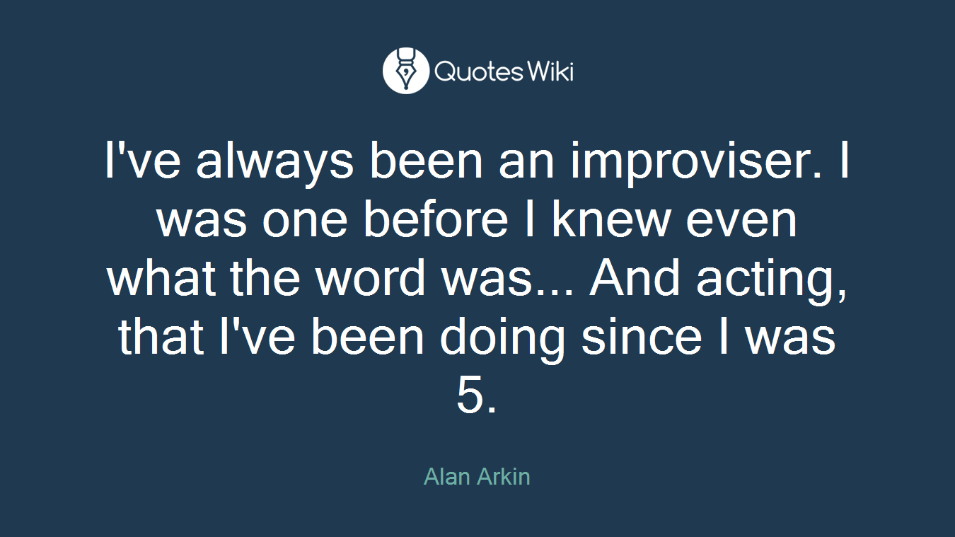 I've always been an improviser. I was one before I knew even what the word was... And acting, that I've been doing since I was 5.