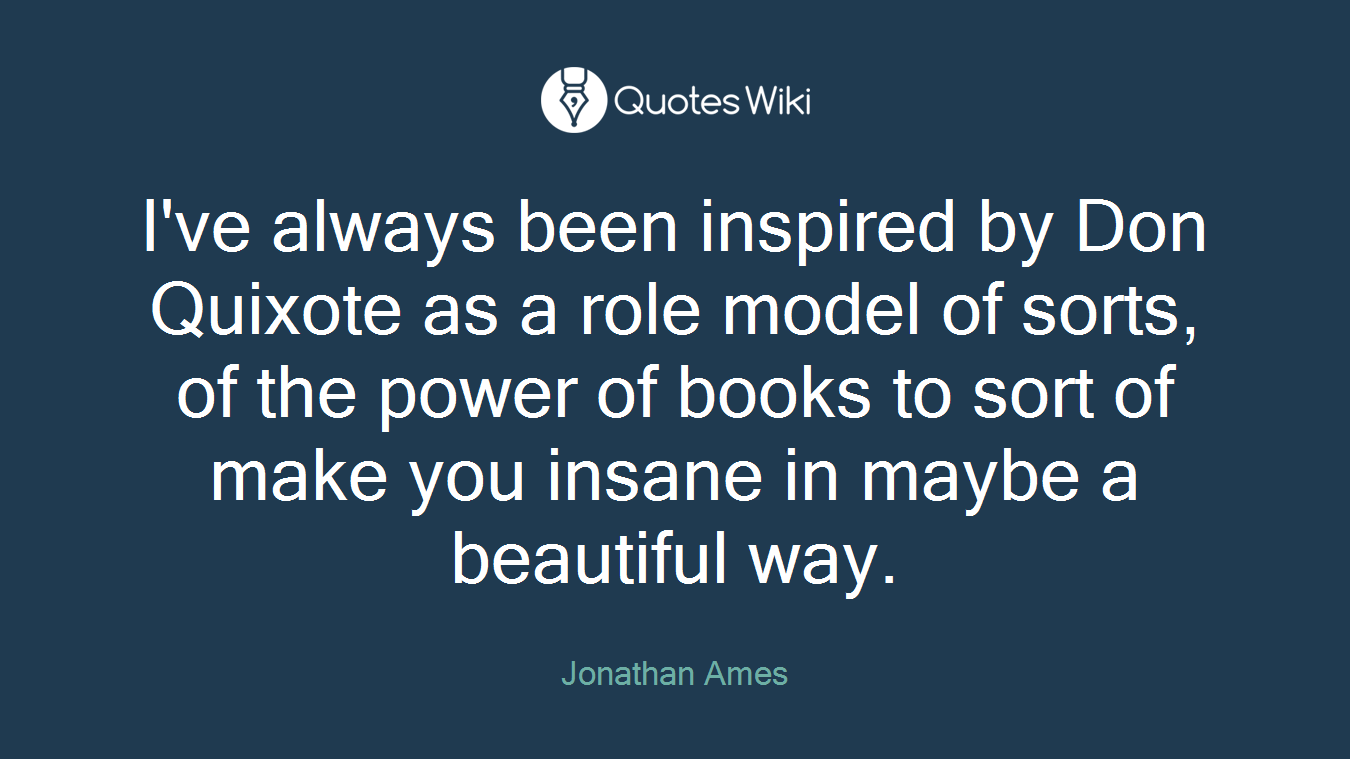 I've always been inspired by Don Quixote as a role model of sorts, of the power of books to sort of make you insane in maybe a beautiful way.