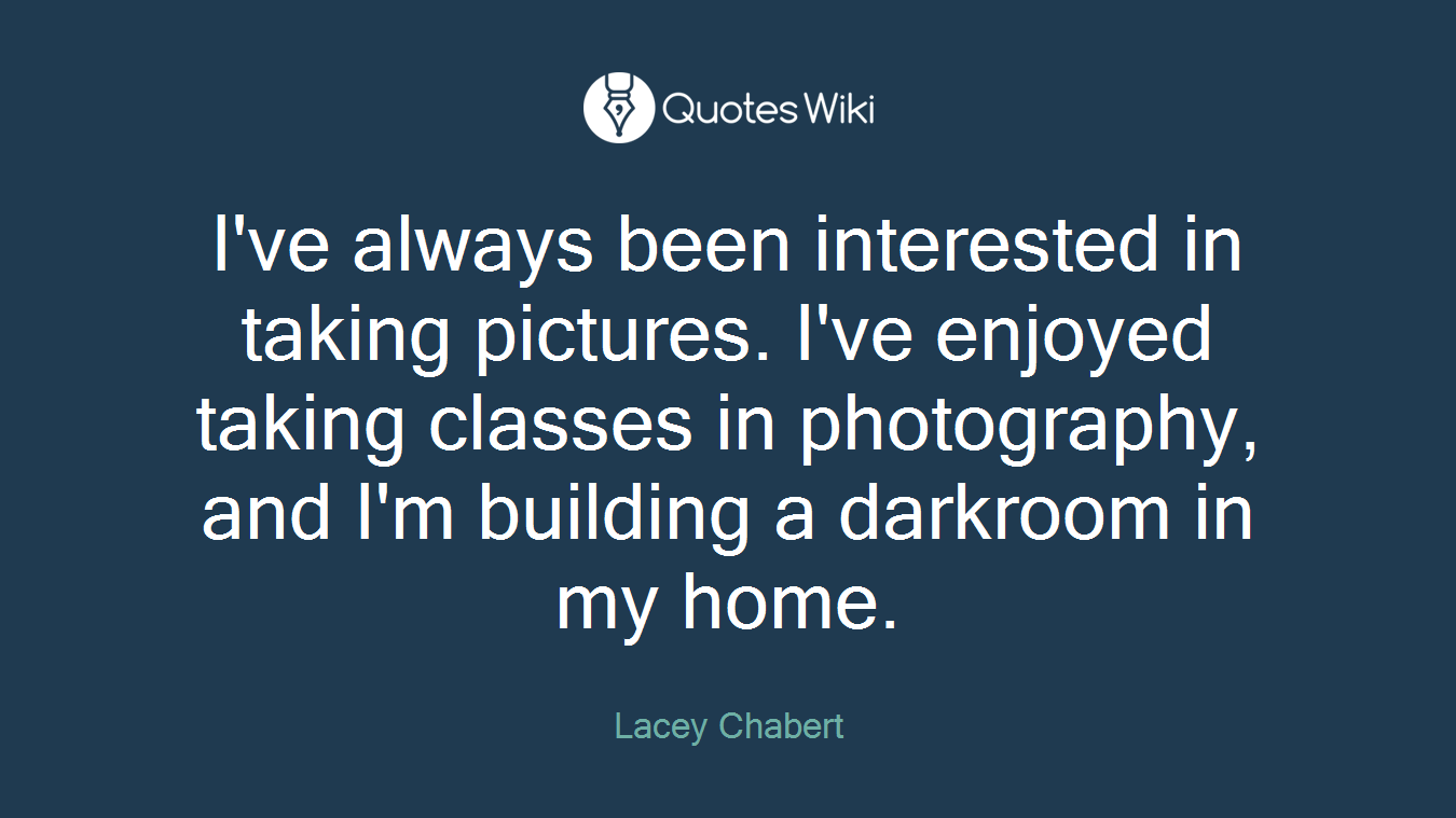I've always been interested in taking pictures. I've enjoyed taking classes in photography, and I'm building a darkroom in my home.