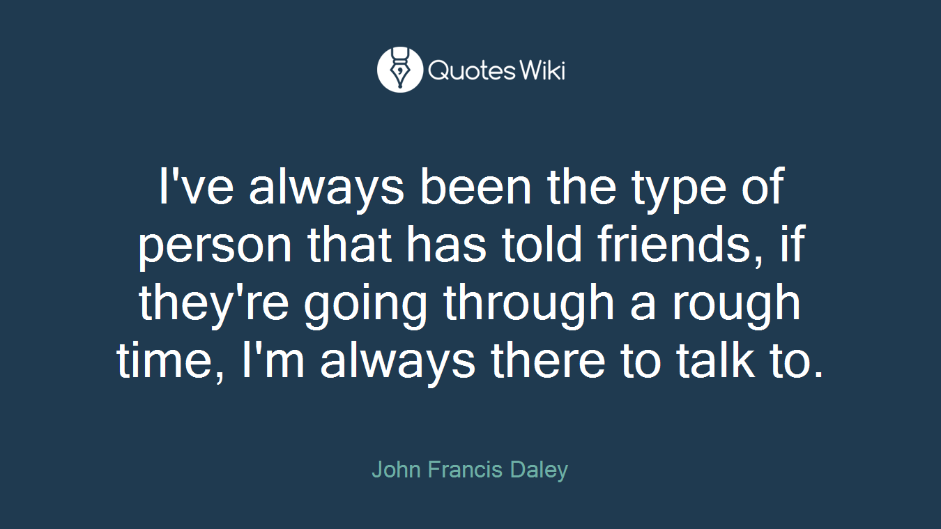 I've always been the type of person that has told friends, if they're going through a rough time, I'm always there to talk to.