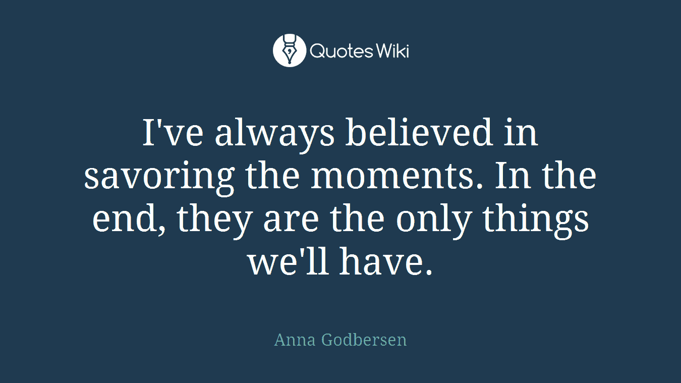I've always believed in savoring the moments. In the end, they are the only things we'll have.
