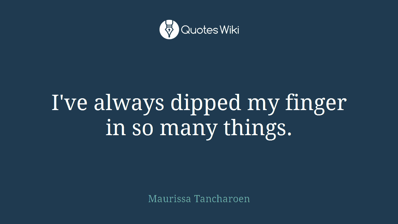 I've always dipped my finger in so many things.