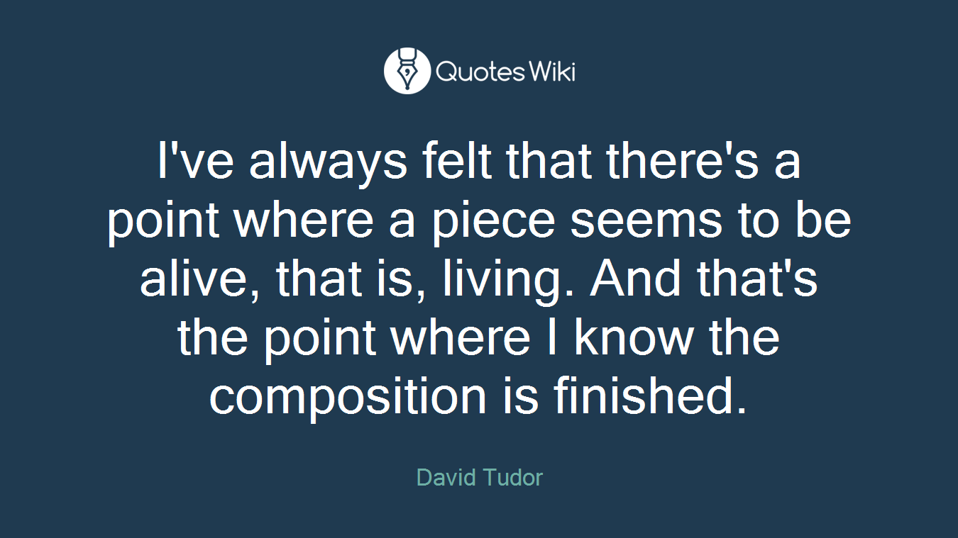 I've always felt that there's a point where a piece seems to be alive, that is, living. And that's the point where I know the composition is finished.
