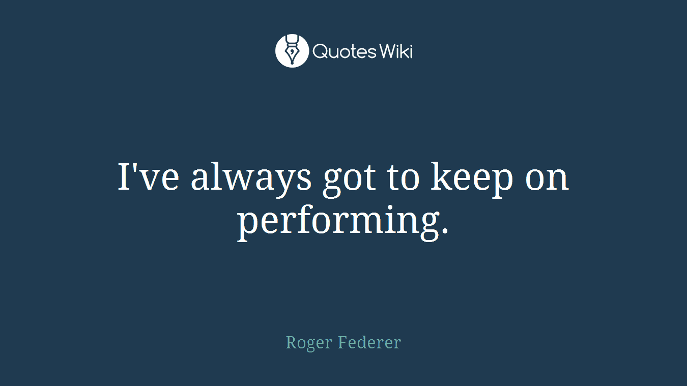 I've always got to keep on performing.