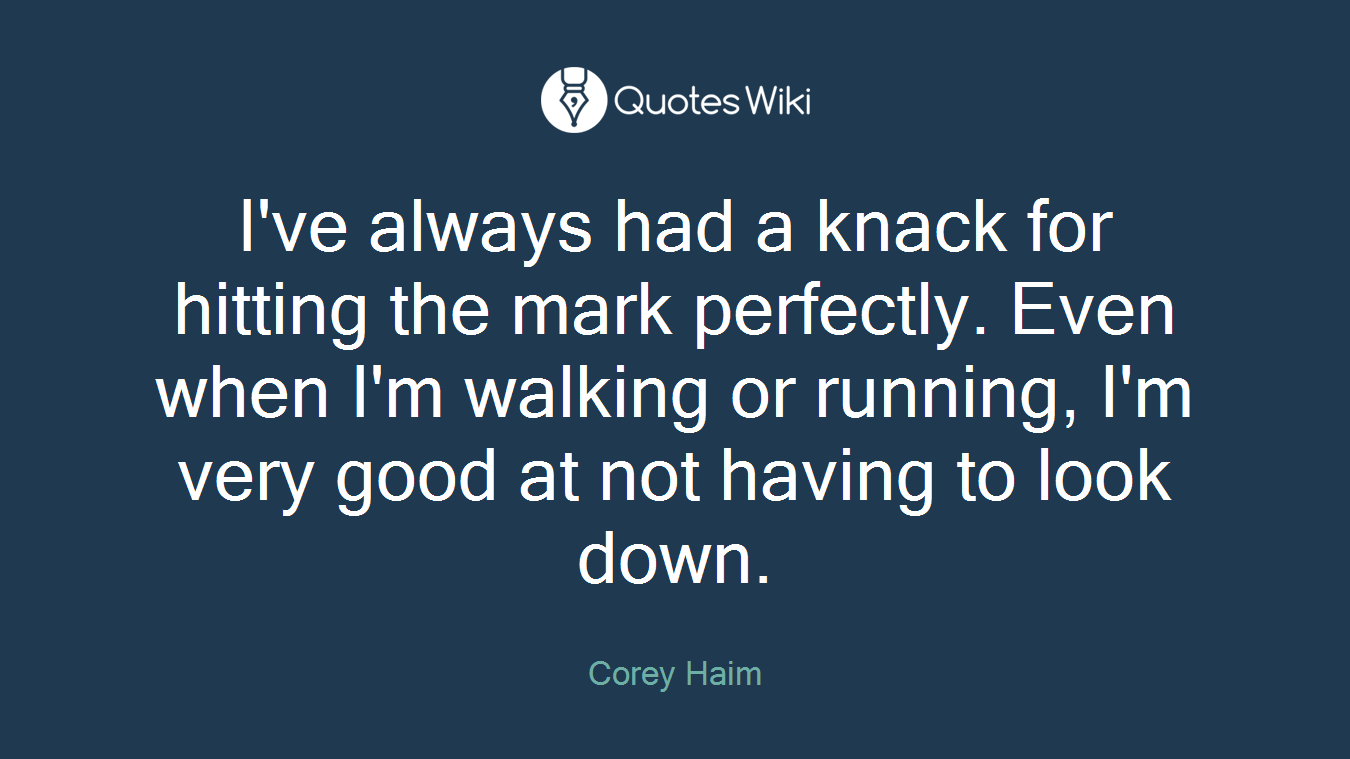 I've always had a knack for hitting the mark perfectly. Even when I'm walking or running, I'm very good at not having to look down.