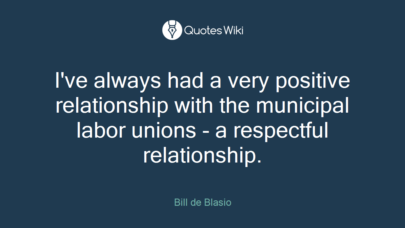 I've always had a very positive relationship with the municipal labor unions - a respectful relationship.