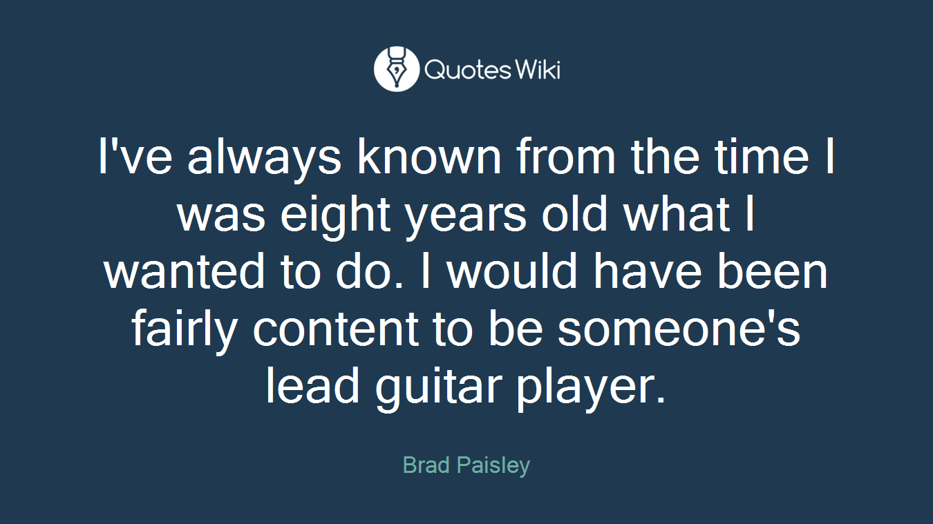 I've always known from the time I was eight years old what I wanted to do. I would have been fairly content to be someone's lead guitar player.
