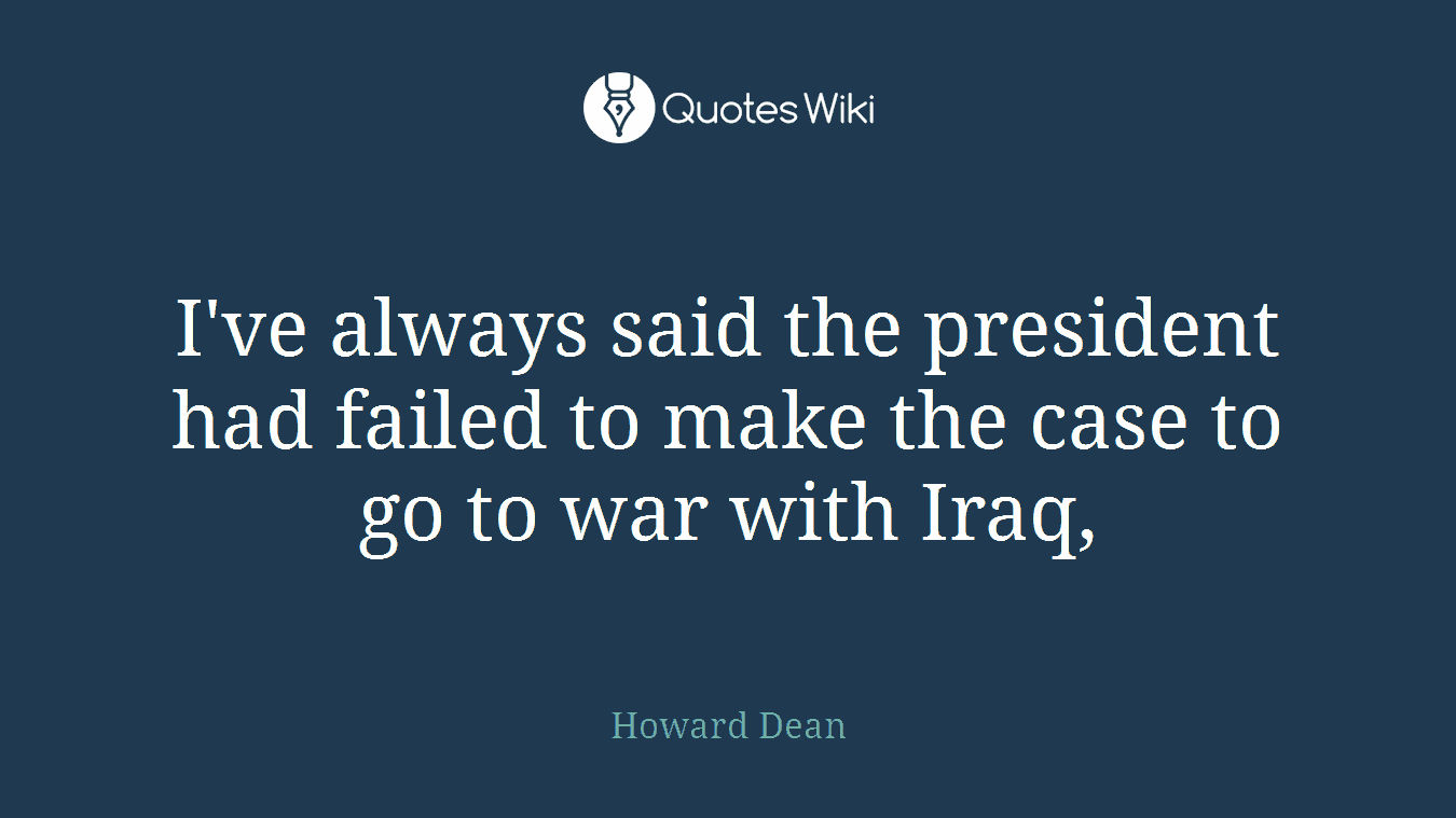 I've always said the president had failed to make the case to go to war with Iraq,