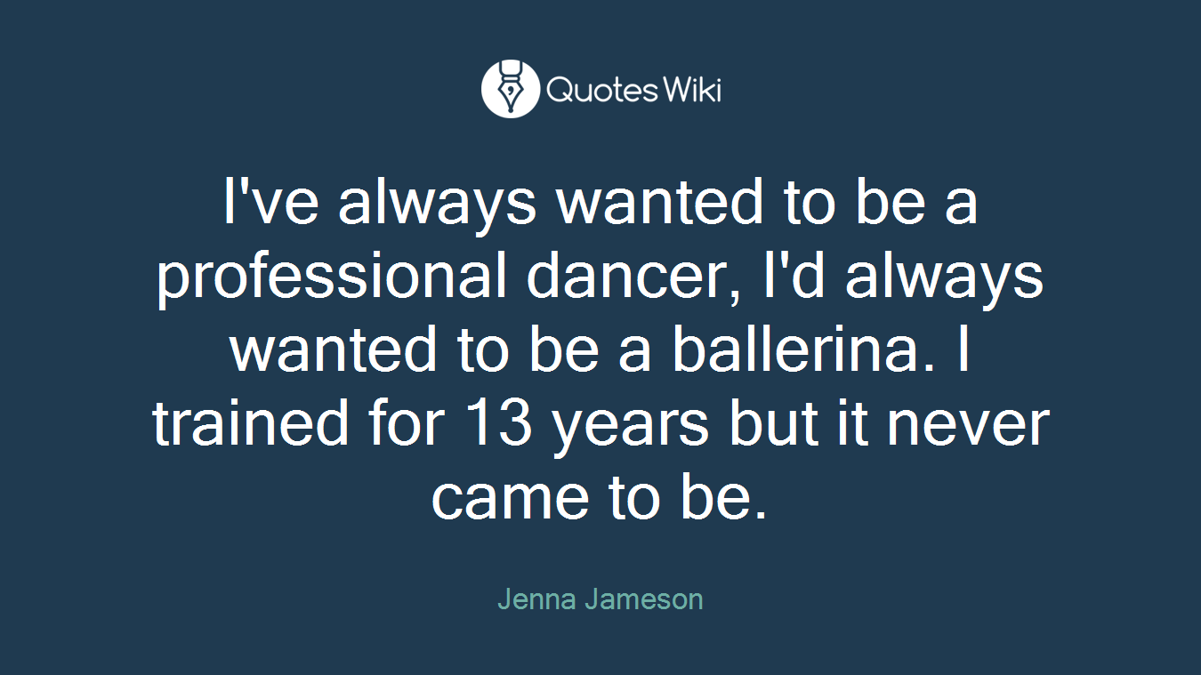 I've always wanted to be a professional dancer, I'd always wanted to be a ballerina. I trained for 13 years but it never came to be.