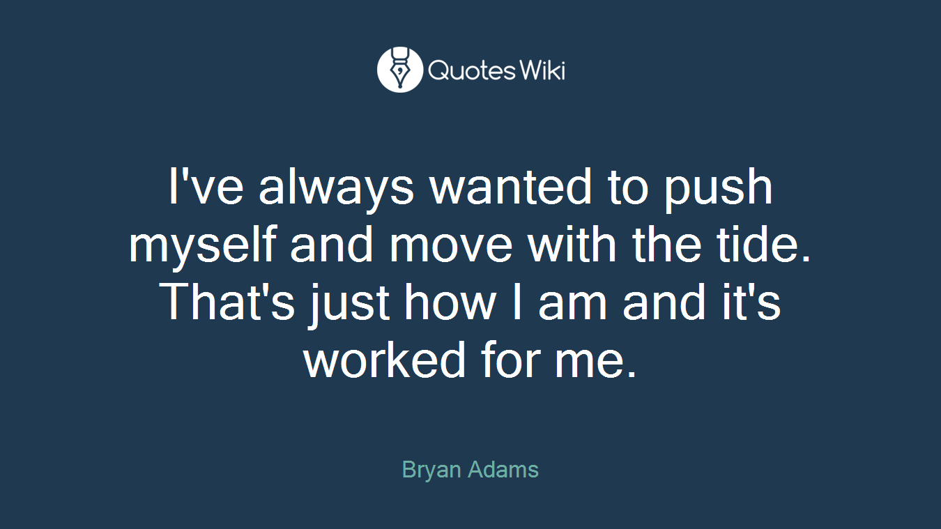 I've always wanted to push myself and move with the tide. That's just how I am and it's worked for me.