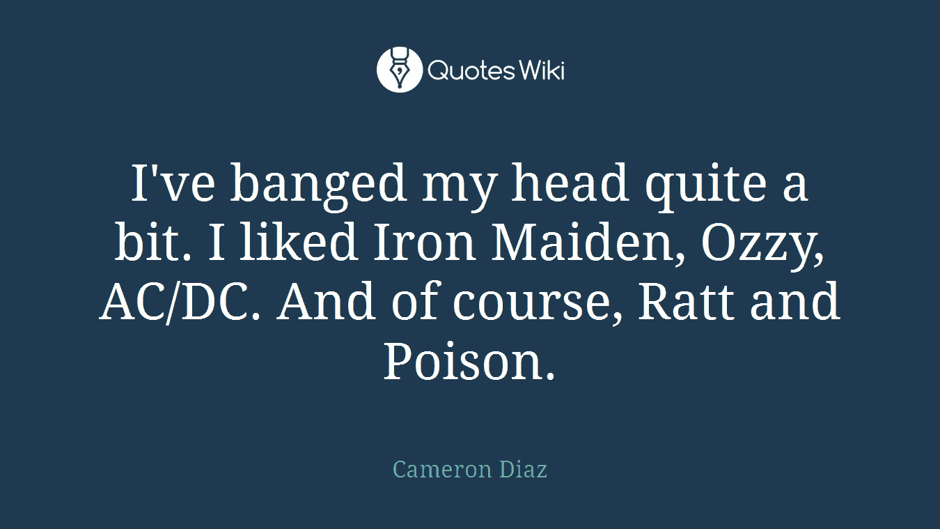 I've banged my head quite a bit. I liked Iron Maiden, Ozzy, AC/DC. And of course, Ratt and Poison.