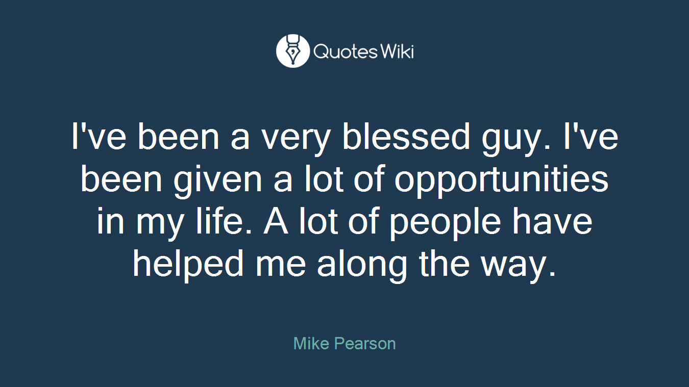 I've been a very blessed guy. I've been given a lot of opportunities in my life. A lot of people have helped me along the way.