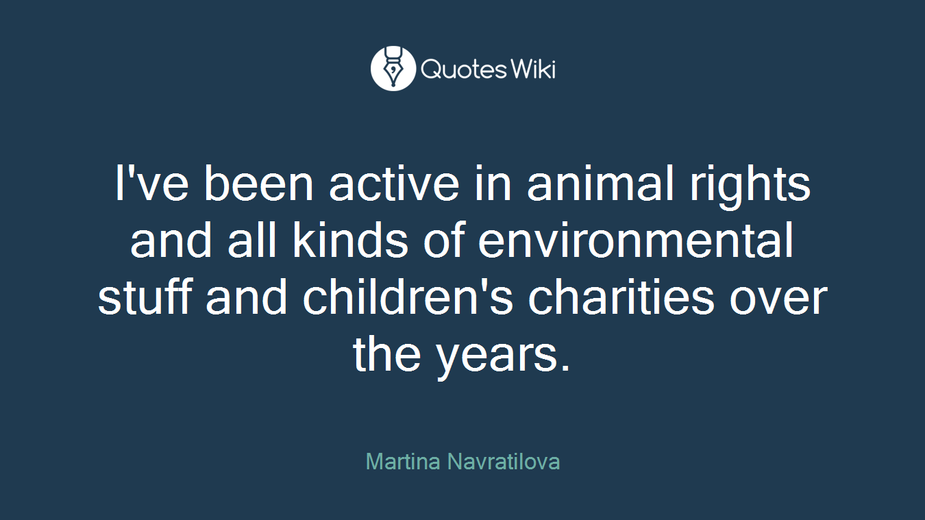 I've been active in animal rights and all kinds of environmental stuff and children's charities over the years.