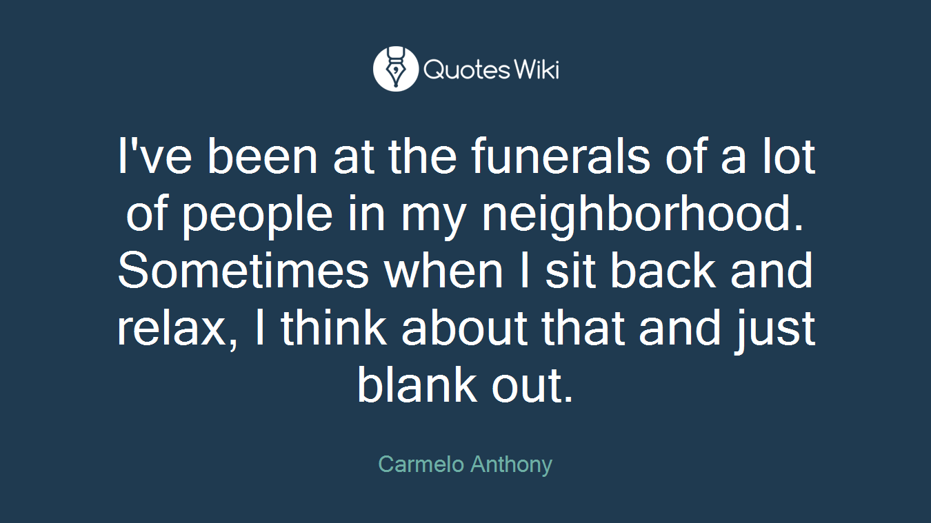 I've been at the funerals of a lot of people in my neighborhood. Sometimes when I sit back and relax, I think about that and just blank out.